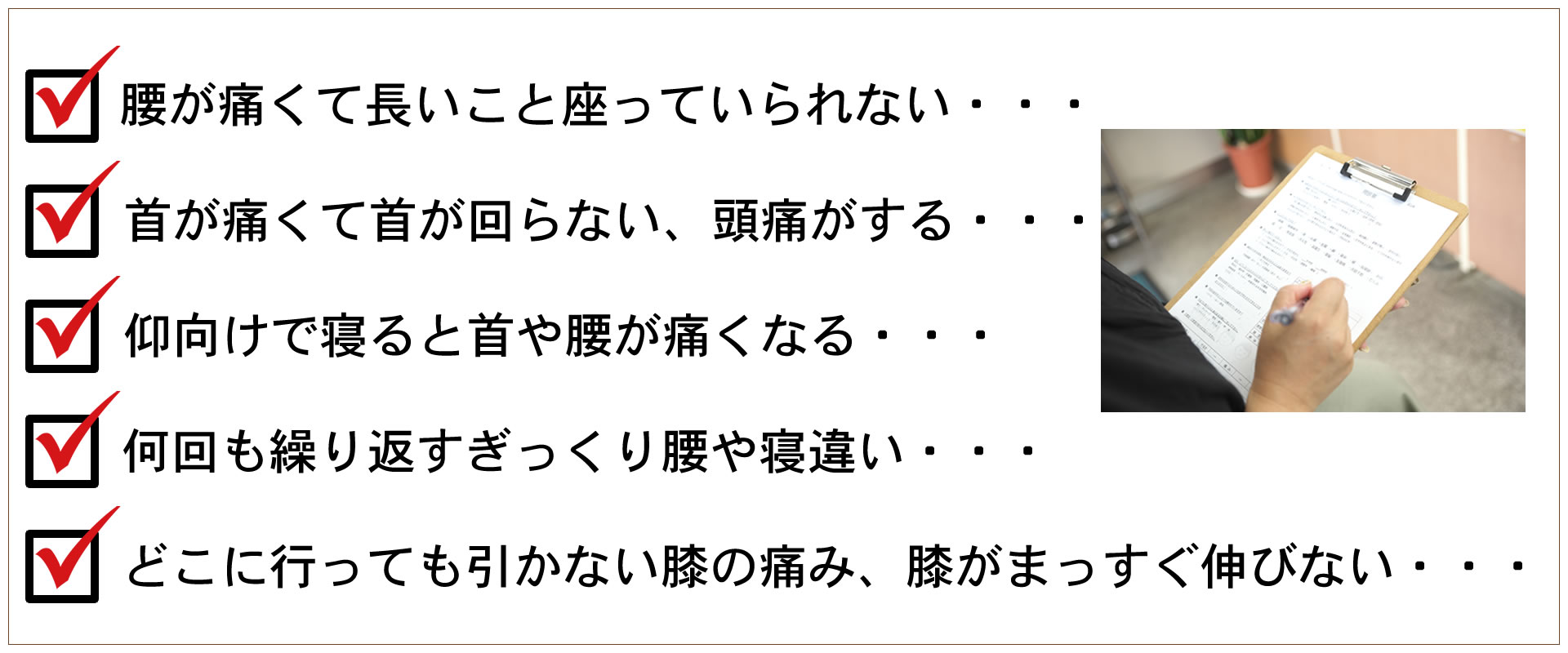 ・腰が痛くて長いこと座っていられない・・・、・首が痛くて首が回らない、頭痛がする・・・、どこにいっても引かない膝の痛み、膝がまっすぐ伸びない・・・、仰向けで寝ると首や腰が痛くなる・・・、何回も繰り返すぎっくり腰や寝違い・・・