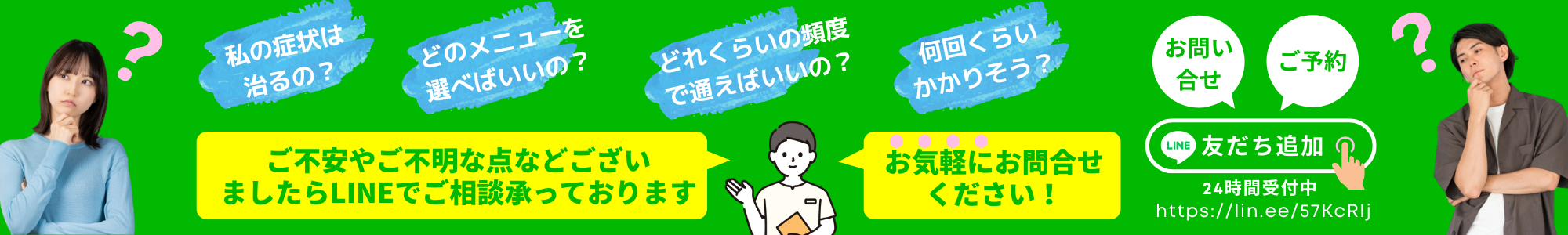 私の症状は治るの？どのメニューを選べばいいの？どれくらいの頻度で通えばいいの？何回くらいかかりそう？・・・
ご不安やご不明な点などございましたらLINEで、ご相談承っております。お気軽にお問い合わせ下さい！