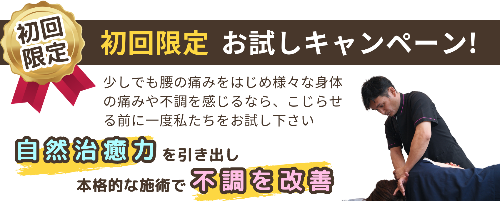 初回限定　お試しキャンペーン！　少しでも腰の痛みをはじめ様々な身体の痛みや不調を感じるなら、こじらせる前に一度私たちをお試し下さい　自然治癒力を引き出し、本格的な施術で不調を改善