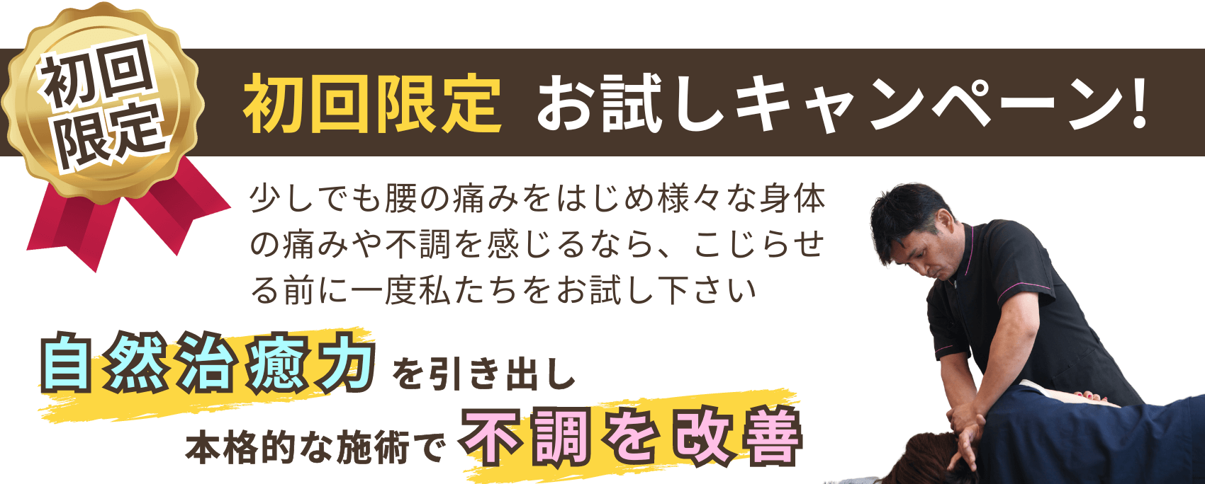 初回限定　お試しキャンペーン！　少しでも腰の痛みをはじめ様々な身体の痛みや不調を感じるなら、こじらせる前に一度私たちをお試し下さい　自然治癒力を引き出し、本格的な施術で不調を改善