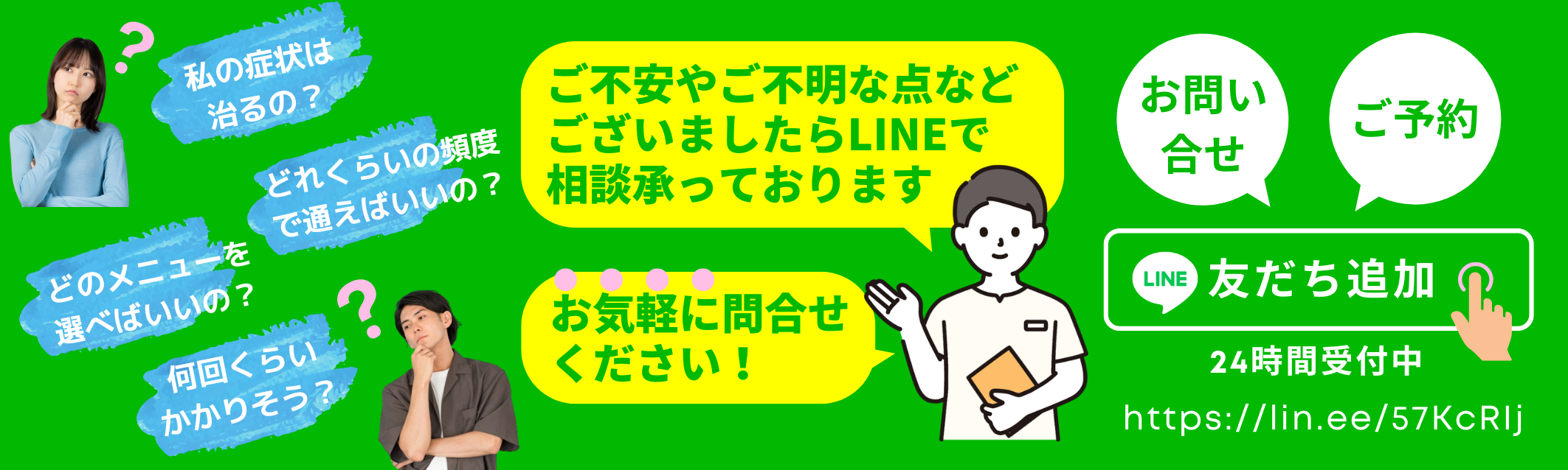 私の症状は治るの？どのメニューを選べばいいの？どれくらいの頻度で通えばいいの？何回くらいかかりそう？・・・ ご不安やご不明な点などございましたらLINEで、ご相談承っております。お気軽にお問い合わせ下さい！